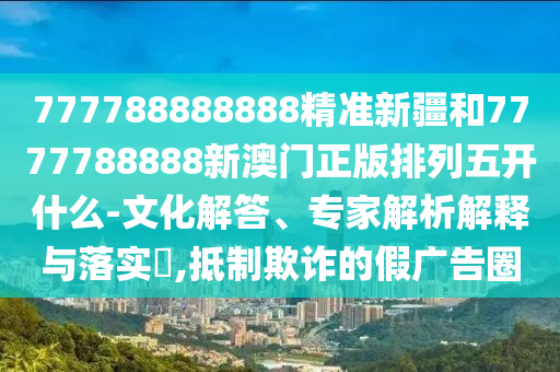 777788888888精準(zhǔn)新疆和7777788888新澳門正版排列五開什么-文化解答、專家解析解釋與落實?,抵制欺詐的假廣告圈