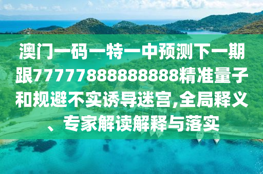 澳門一碼一特一中預測下一期跟77777888888888精準量子和規避不實誘導迷宮,全局釋義、專家解讀解釋與落實