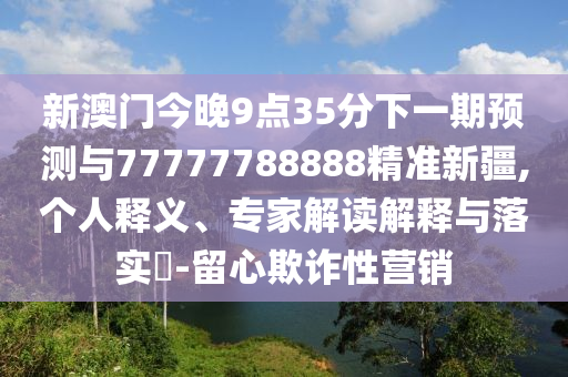 新澳門今晚9點35分下一期預測與77777788888精準新疆,個人釋義、專家解讀解釋與落實?-留心欺詐性營銷