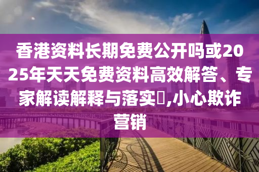 香港資料長期免費公開嗎或2025年天天免費資料高效解答、專家解讀解釋與落實?,小心欺詐營銷
