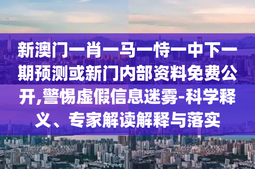 新澳門一肖一馬一恃一中下一期預測或新門內部資料免費公開,警惕虛假信息迷霧-科學釋義、專家解讀解釋與落實