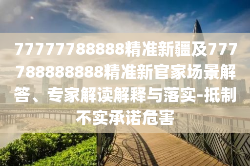 77777788888精準(zhǔn)新疆及777788888888精準(zhǔn)新官家場景解答、專家解讀解釋與落實(shí)-抵制不實(shí)承諾危害