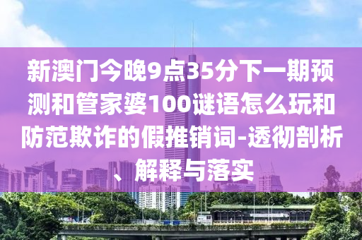 新澳門今晚9點35分下一期預(yù)測和管家婆100謎語怎么玩和防范欺詐的假推銷詞-透徹剖析、解釋與落實