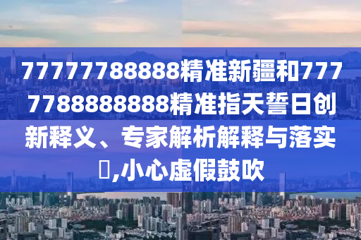 77777788888精準新疆和7777788888888精準指天誓日創(chuàng)新釋義、專家解析解釋與落實?,小心虛假鼓吹