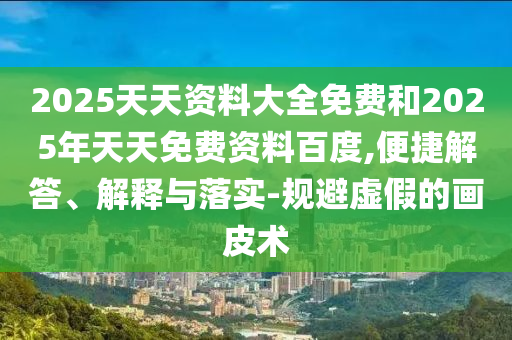 2025天天資料大全免費和2025年天天免費資料百度,便捷解答、解釋與落實-規避虛假的畫皮術