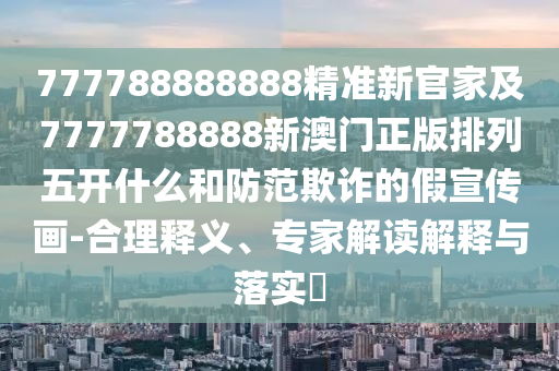 777788888888精準新官家及7777788888新澳門正版排列五開什么和防范欺詐的假宣傳畫-合理釋義、專家解讀解釋與落實?