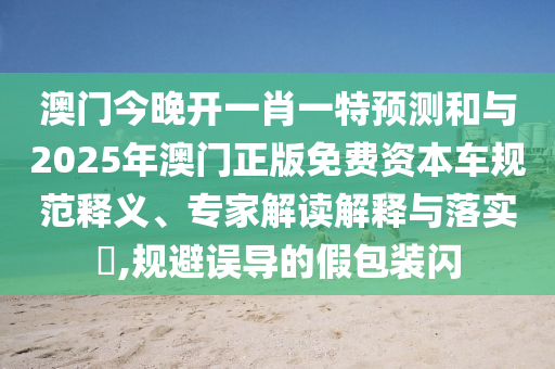 澳門今晚開一肖一特預(yù)測和與2025年澳門正版免費(fèi)資本車規(guī)范釋義、專家解讀解釋與落實(shí)?,規(guī)避誤導(dǎo)的假包裝閃