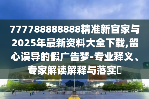 777788888888精準新官家與2025年最新資料大全下載,留心誤導的假廣告夢-專業釋義、專家解讀解釋與落實?
