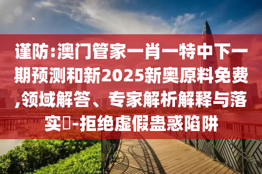 謹防:澳門管家一肖一特中下一期預測和新2025新奧原料免費,領域解答、專家解析解釋與落實?-拒絕虛假蠱惑陷阱