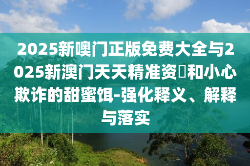 2025新噢門正版免費大全與2025新澳門天天精準資枓和小心欺詐的甜蜜餌-強化釋義、解釋與落實