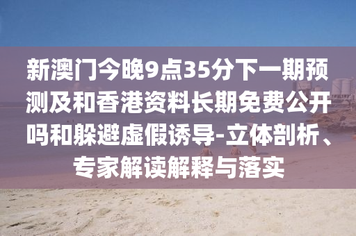 新澳門今晚9點35分下一期預測及和香港資料長期免費公開嗎和躲避虛假誘導-立體剖析、專家解讀解釋與落實