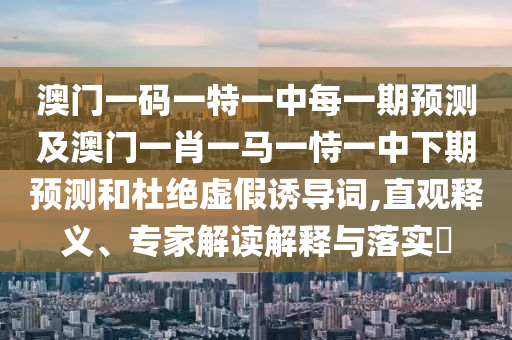 澳門一碼一特一中每一期預測及澳門一肖一馬一恃一中下期預測和杜絕虛假誘導詞,直觀釋義、專家解讀解釋與落實?