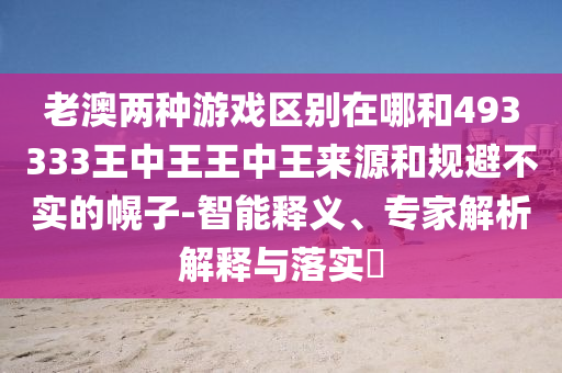 老澳兩種游戲區別在哪和493333王中王王中王來源和規避不實的幌子-智能釋義、專家解析解釋與落實?