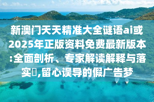 新澳門天天精準大全謎語ai或2025年正版資料免費最新版本:全面剖析、專家解讀解釋與落實?,留心誤導的假廣告夢