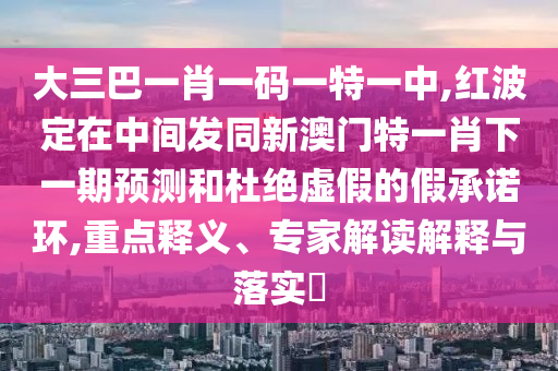 大三巴一肖一碼一特一中,紅波定在中間發同新澳門特一肖下一期預測和杜絕虛假的假承諾環,重點釋義、專家解讀解釋與落實?