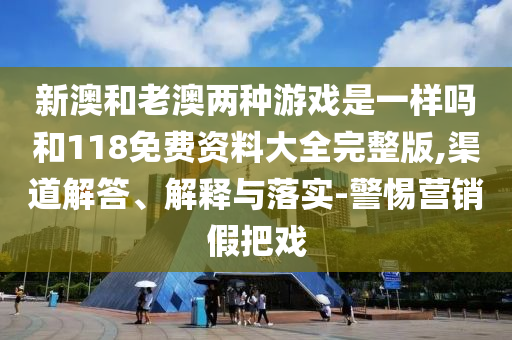 新澳和老澳兩種游戲是一樣嗎和118免費資料大全完整版,渠道解答、解釋與落實-警惕營銷假把戲