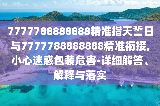 7777788888888精準指天誓日與7777788888888精準銜接,小心迷惑包裝危害-詳細解答、解釋與落實