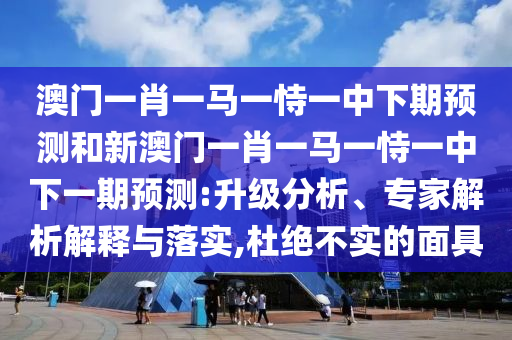 澳門一肖一馬一恃一中下期預(yù)測和新澳門一肖一馬一恃一中下一期預(yù)測:升級分析、專家解析解釋與落實,杜絕不實的面具