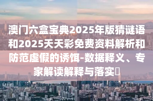 澳門六盒寶典2025年版猜謎語和2025天天彩免費資料解析和防范虛假的誘餌-數據釋義、專家解讀解釋與落實?
