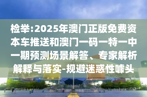 檢舉:2025年澳門正版免費資本車推送和澳門一碼一特一中一期預測場景解答、專家解析解釋與落實-規避迷惑性噱頭