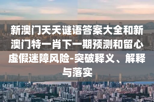 新澳門天天謎語答案大全和新澳門特一肖下一期預測和留心虛假迷障風險-突破釋義、解釋與落實