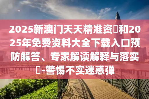 2025新澳門天天精準資枓和2025年免費資料大全下載入口預防解答、專家解讀解釋與落實?-警惕不實迷惑彈