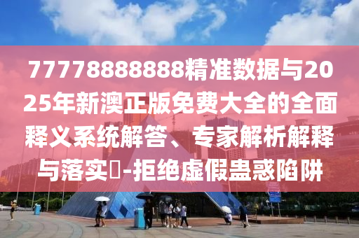 77778888888精準數(shù)據(jù)與2025年新澳正版免費大全的全面釋義系統(tǒng)解答、專家解析解釋與落實?-拒絕虛假蠱惑陷阱