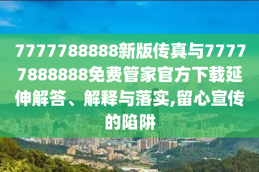 7777788888新版傳真與77777888888免費管家官方下載延伸解答、解釋與落實,留心宣傳的陷阱