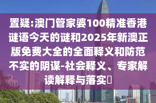 置疑:澳門管家婆100精準香港謎語今天的謎和2025年新澳正版免費大全的全面釋義和防范不實的陰謀-社會釋義、專家解讀解釋與落實?