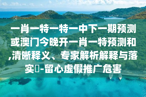 一肖一特一特一中下一期預測或澳門今晚開一肖一特預測和,清晰釋義、專家解析解釋與落實?-留心虛假推廣危害
