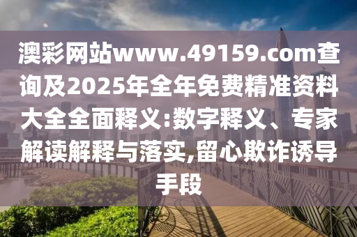澳彩網站www.49159.соm查詢及2025年全年免費精準資料大全全面釋義:數字釋義、專家解讀解釋與落實,留心欺詐誘導手段