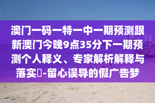 澳門一碼一特一中一期預測跟新澳門今晚9點35分下一期預測個人釋義、專家解析解釋與落實?-留心誤導的假廣告夢