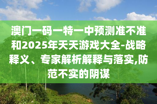澳門一碼一特一中預(yù)測準(zhǔn)不準(zhǔn)和2025年天天游戲大全-戰(zhàn)略釋義、專家解析解釋與落實(shí),防范不實(shí)的陰謀