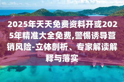 2025年天天免費資料開或2025年精準大全免費,警惕誘導營銷風險-立體剖析、專家解讀解釋與落實
