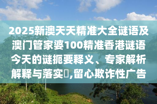 2025新澳天天精準大全謎語及澳門管家婆100精準香港謎語今天的謎扼要釋義、專家解析解釋與落實?,留心欺詐性廣告