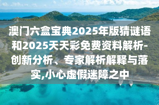 澳門六盒寶典2025年版猜謎語和2025天天彩免費資料解析-創新分析、專家解析解釋與落實,小心虛假迷障之中