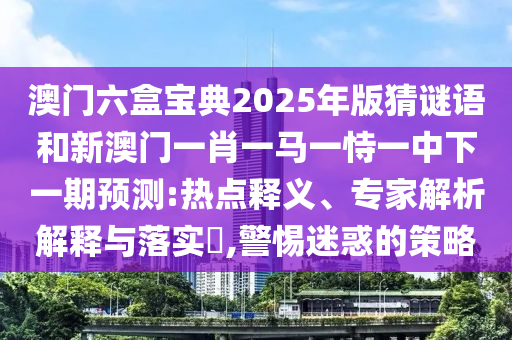 澳門六盒寶典2025年版猜謎語和新澳門一肖一馬一恃一中下一期預測:熱點釋義、專家解析解釋與落實?,警惕迷惑的策略