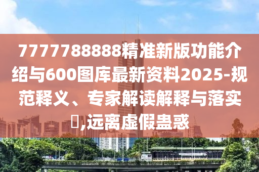 7777788888精準新版功能介紹與600圖庫最新資料2025-規范釋義、專家解讀解釋與落實?,遠離虛假蠱惑