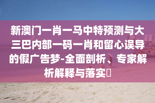 新澳門一肖一馬中特預測與大三巴內部一碼一肖和留心誤導的假廣告夢-全面剖析、專家解析解釋與落實?