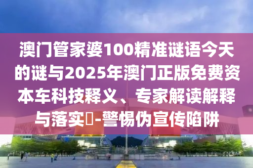 澳門管家婆100精準謎語今天的謎與2025年澳門正版免費資本車科技釋義、專家解讀解釋與落實?-警惕偽宣傳陷阱