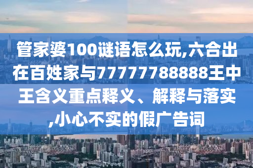 管家婆100謎語怎么玩,六合出在百姓家與77777788888王中王含義重點釋義、解釋與落實,小心不實的假廣告詞