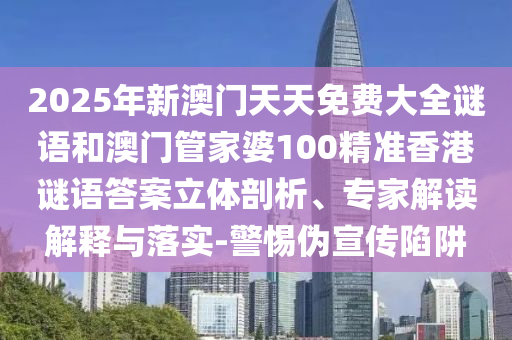 2025年新澳門天天免費大全謎語和澳門管家婆100精準香港謎語答案立體剖析、專家解讀解釋與落實-警惕偽宣傳陷阱