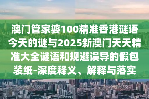 澳門管家婆100精準香港謎語今天的謎與2025新澳門天天精準大全謎語和規避誤導的假包裝紙-深度釋義、解釋與落實