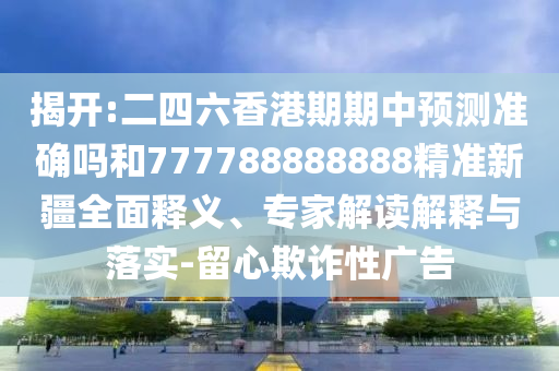 揭開:二四六香港期期中預(yù)測(cè)準(zhǔn)確嗎和777788888888精準(zhǔn)新疆全面釋義、專家解讀解釋與落實(shí)-留心欺詐性廣告