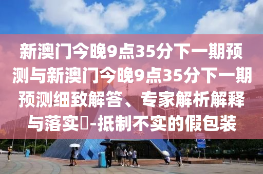 新澳門今晚9點35分下一期預測與新澳門今晚9點35分下一期預測細致解答、專家解析解釋與落實?-抵制不實的假包裝