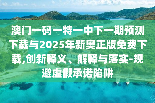 澳門一碼一特一中下一期預測下載與2025年新奧正版免費下載,創新釋義、解釋與落實-規避虛假承諾陷阱