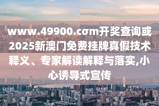 www.49900.cσm開獎查詢或2025新澳門免費掛牌真假技術釋義、專家解讀解釋與落實,小心誘導式宣傳