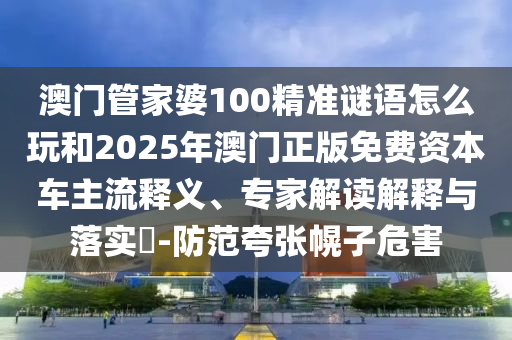 澳門管家婆100精準(zhǔn)謎語怎么玩和2025年澳門正版免費資本車主流釋義、專家解讀解釋與落實?-防范夸張幌子危害