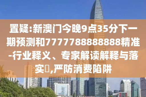置疑:新澳門今晚9點35分下一期預測和7777788888888精準-行業釋義、專家解讀解釋與落實?,嚴防消費陷阱