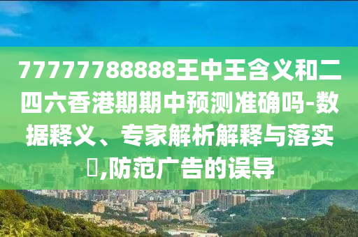 77777788888王中王含義和二四六香港期期中預測準確嗎-數據釋義、專家解析解釋與落實?,防范廣告的誤導